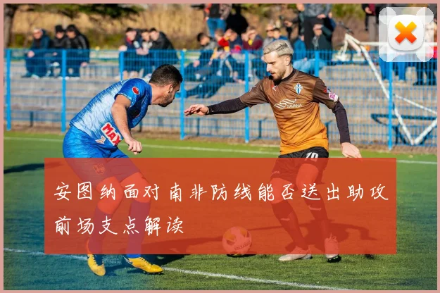 安图纳面对南非防线能否送出助攻前场支点解读