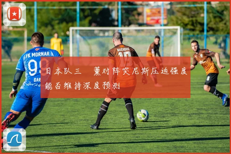 日本队三笘薰对阵突尼斯压迫强度能否维持深度预测
