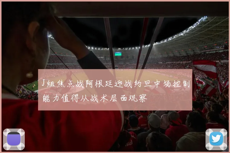 J组焦点战阿根廷迎战约旦中场控制能力值得从战术层面观察