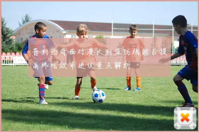 普利西奇面对澳大利亚防线能否提高终结效率进攻重点解析