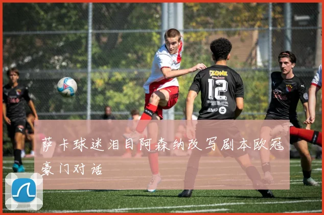 萨卡球迷泪目阿森纳改写剧本欧冠豪门对话