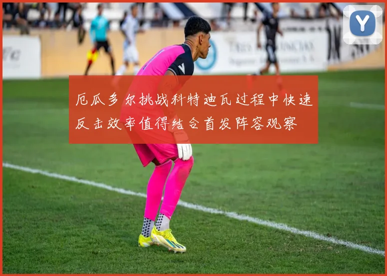 厄瓜多尔挑战科特迪瓦过程中快速反击效率值得结合首发阵容观察