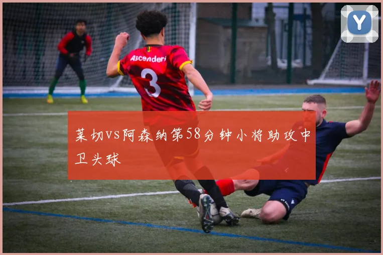 莱切vs阿森纳第58分钟小将助攻中卫头球