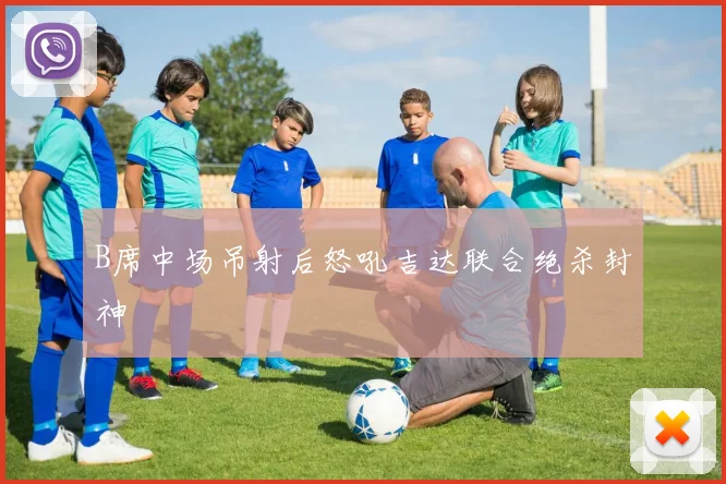 B席中场吊射后怒吼吉达联合绝杀封神