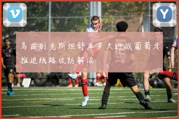 乌兹别克斯坦舒库罗夫迎战葡萄牙推进线路攻防解读