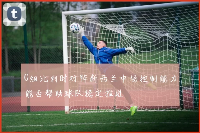 G组比利时对阵新西兰中场控制能力能否帮助球队稳定推进