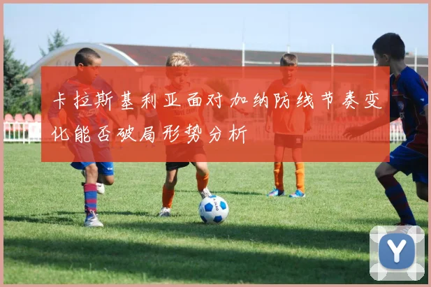 卡拉斯基利亚面对加纳防线节奏变化能否破局形势分析