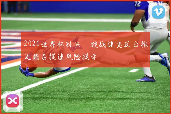 2026世界杯孙兴慜迎战捷克反击推进能否提速风险提示