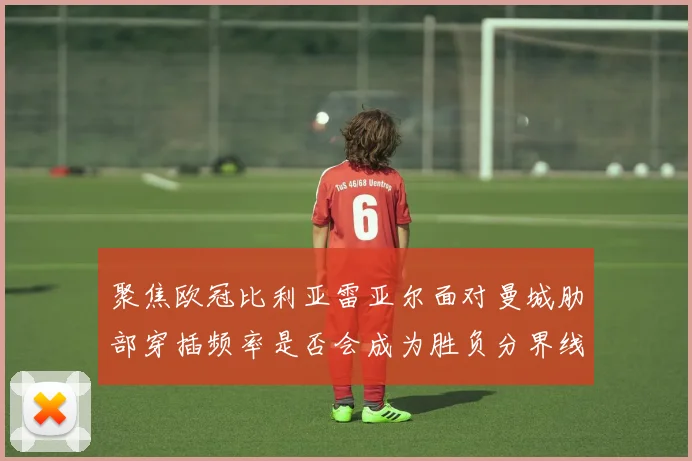 聚焦欧冠比利亚雷亚尔面对曼城肋部穿插频率是否会成为胜负分界线